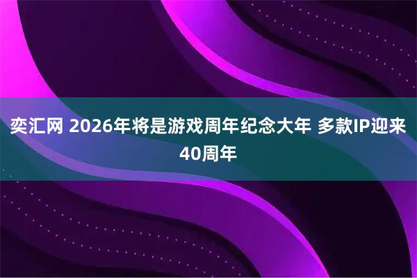 奕汇网 2026年将是游戏周年纪念大年 多款IP迎来40周年