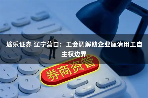 途乐证券 辽宁营口：工会调解助企业厘清用工自主权边界
