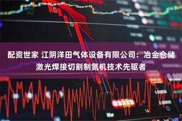 配资世家 江阴洋田气体设备有限公司：冶金仓储激光焊接切割制氮机技术先驱者