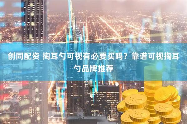 创同配资 掏耳勺可视有必要买吗？靠谱可视掏耳勺品牌推荐