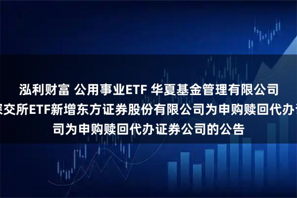 泓利财富 公用事业ETF 华夏基金管理有限公司关于旗下部分深交所ETF新增东方证券股份有限公司为申购赎回代办证券公司的公告