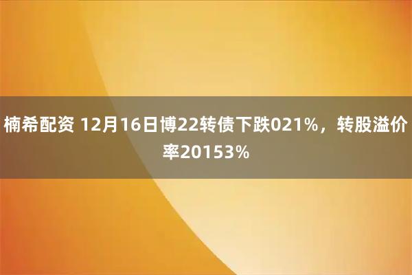楠希配资 12月16日博22转债下跌021%，转股溢价率20153%