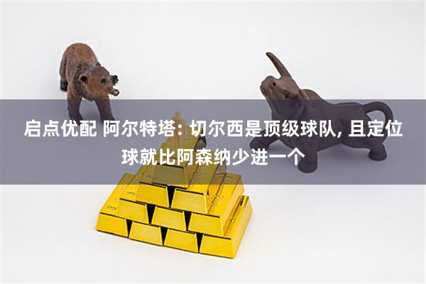 启点优配 阿尔特塔: 切尔西是顶级球队, 且定位球就比阿森纳少进一个