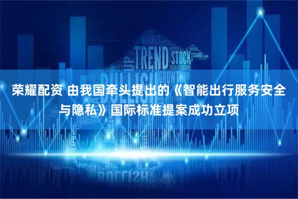 荣耀配资 由我国牵头提出的《智能出行服务安全与隐私》国际标准提案成功立项