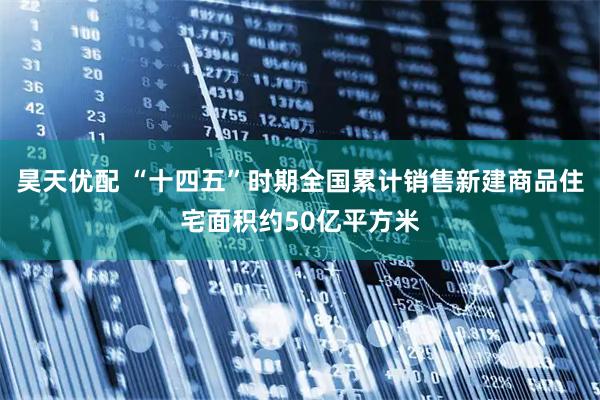 昊天优配 “十四五”时期全国累计销售新建商品住宅面积约50亿平方米