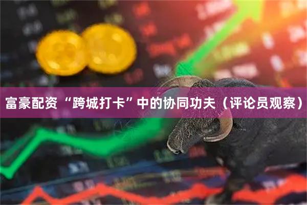 富豪配资 “跨城打卡”中的协同功夫（评论员观察）