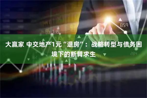 大赢家 中交地产1元“退房”：战略转型与债务困境下的断臂求生